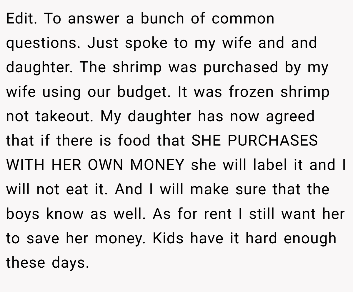 Edit. To answer a bunch of common questions. Just spoke to my wife and and daughter. The shrimp was purchased by my wife using our budget. It was frozen shrimp not takeout. My daughter has now agreed that if there is food that SHE PURCHASES WITH HER OWN MONEY she will label it and I will not eat it. And I will make sure that the boys know as well. As for rent I still want her to save her money. Kids have it hard enough these days.