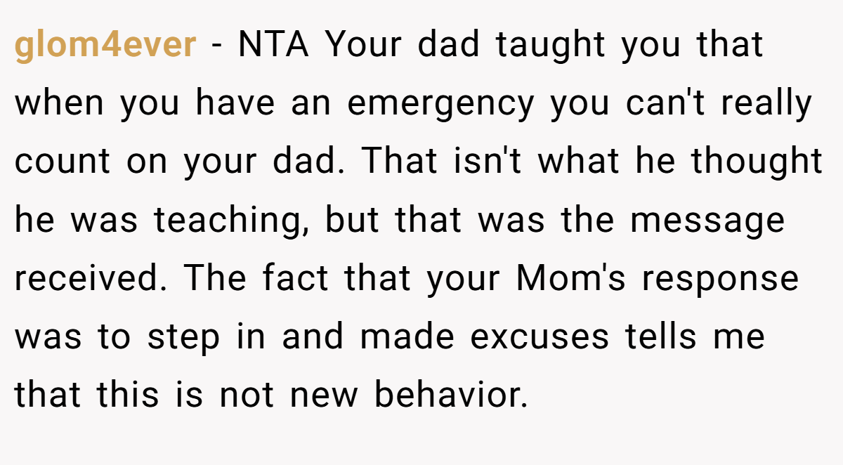 glom4ever − NTA Your dad taught you that when you have an emergency you can't really count on your dad. That isn't what he thought he was teaching, but that was the message received. The fact that your Mom's response was to step in and made excuses tells me that this is not new behavior.