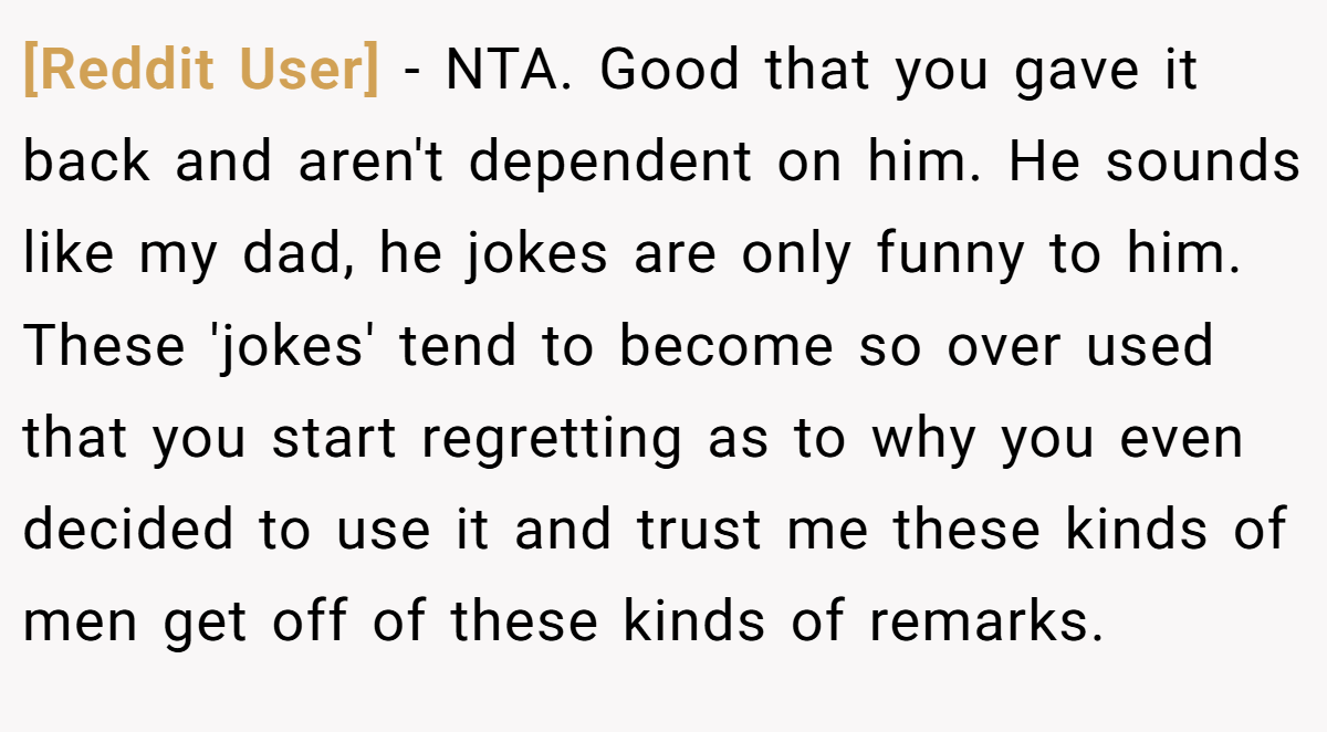[Reddit User] − NTA. Good that you gave it back and aren't dependent on him. He sounds like my dad, he jokes are only funny to him. These 'jokes' tend to become so over used that you start regretting as to why you even decided to use it and trust me these kinds of men get off of these kinds of remarks.