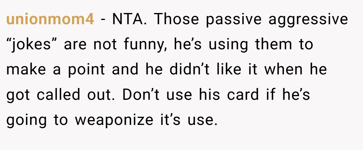 unionmom4 − NTA. Those passive aggressive “jokes” are not funny, he’s using them to make a point and he didn’t like it when he got called out. Don’t use his card if he’s going to weaponize it’s use.