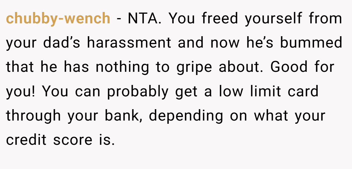 chubby-wench − NTA. You freed yourself from your dad’s harassment and now he’s bummed that he has nothing to gripe about. Good for you! You can probably get a low limit card through your bank, depending on what your credit score is.