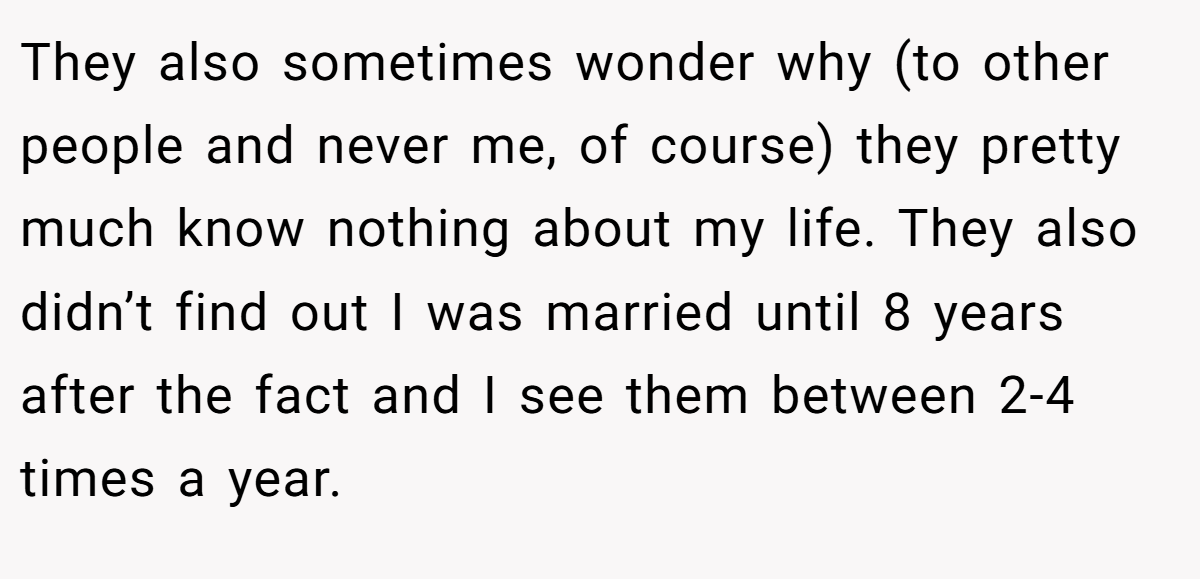 They also sometimes wonder why (to other people and never me, of course) they pretty much know nothing about my life. They also didn’t find out I was married until 8 years after the fact and I see them between 2-4 times a year.