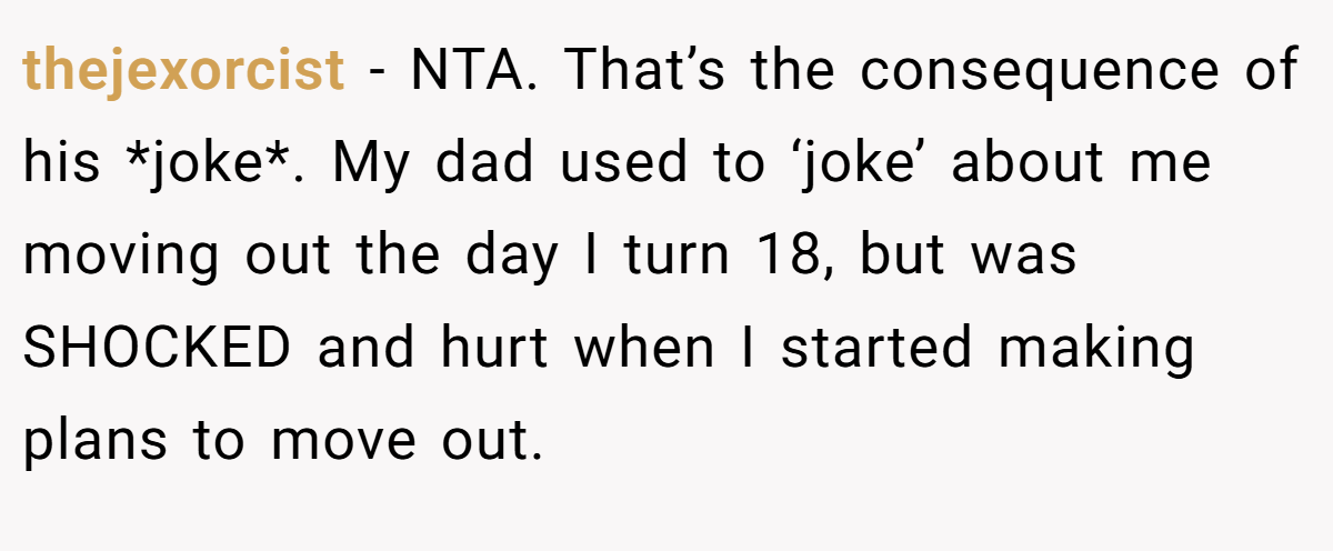 thejexorcist − NTA. That’s the consequence of his *joke*. My dad used to ‘joke’ about me moving out the day I turn 18, but was SHOCKED and hurt when I started making plans to move out.