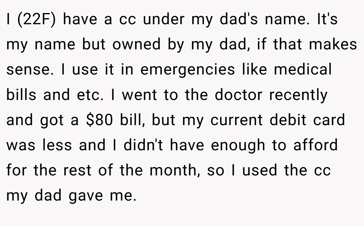 I (22F) have a cc under my dad's name. It's my name but owned by my dad, if that makes sense. I use it in emergencies like medical bills and etc. I went to the doctor recently and got a $80 bill, but my current debit card was less and I didn't have enough to afford for the rest of the month, so I used the cc my dad gave me.