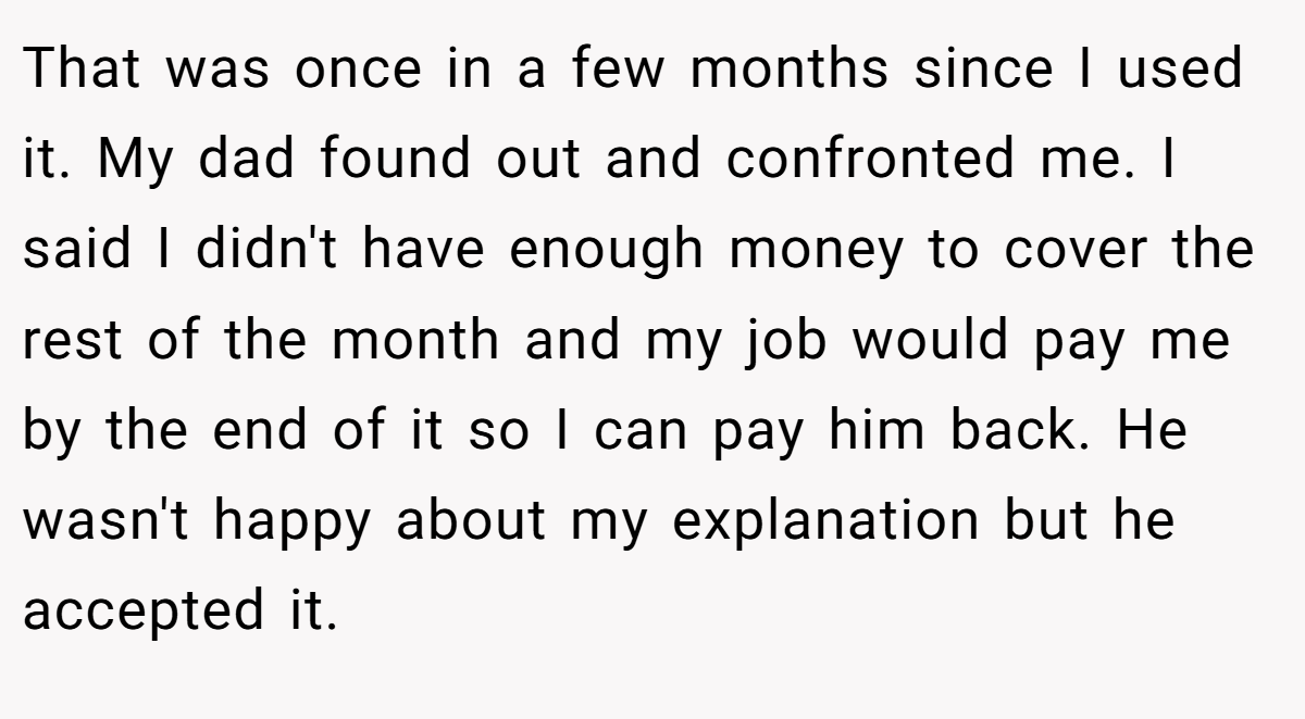 That was once in a few months since I used it. My dad found out and confronted me. I said I didn't have enough money to cover the rest of the month and my job would pay me by the end of it so I can pay him back. He wasn't happy about my explanation but he accepted it.