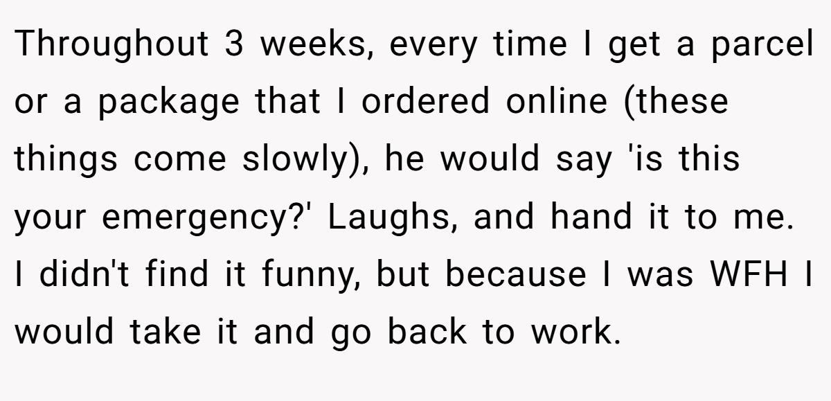 Throughout 3 weeks, every time I get a parcel or a package that I ordered online (these things come slowly), he would say 'is this your emergency?' Laughs, and hand it to me. I didn't find it funny, but because I was WFH I would take it and go back to work.