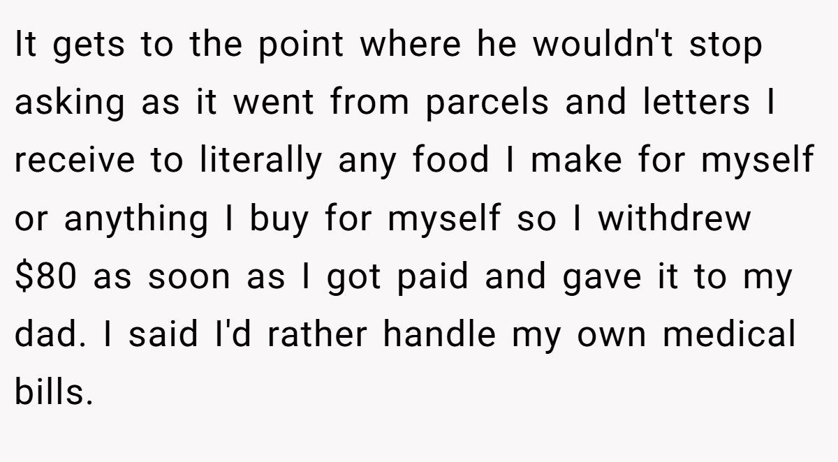 It gets to the point where he wouldn't stop asking as it went from parcels and letters I receive to literally any food I make for myself or anything I buy for myself so I withdrew $80 as soon as I got paid and gave it to my dad. I said I'd rather handle my own medical bills.