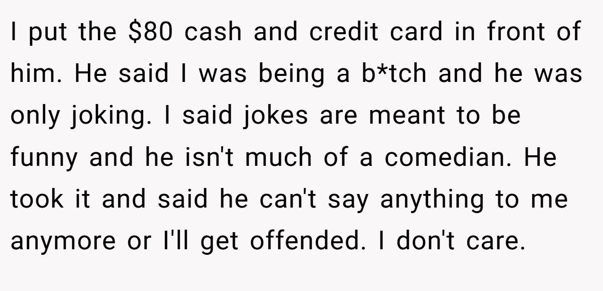I put the $80 cash and credit card in front of him. He said I was being a b*tch and he was only joking. I said jokes are meant to be funny and he isn't much of a comedian. He took it and said he can't say anything to me anymore or I'll get offended. I don't care.