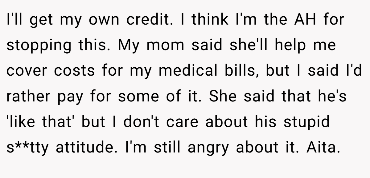 I'll get my own credit. I think I'm the AH for stopping this. My mom said she'll help me cover costs for my medical bills, but I said I'd rather pay for some of it. She said that he's 'like that' but I don't care about his stupid s**tty attitude. I'm still angry about it. Aita.