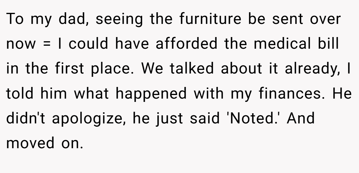 To my dad, seeing the furniture be sent over now = I could have afforded the medical bill in the first place. We talked about it already, I told him what happened with my finances. He didn't apologize, he just said 'Noted.' And moved on.