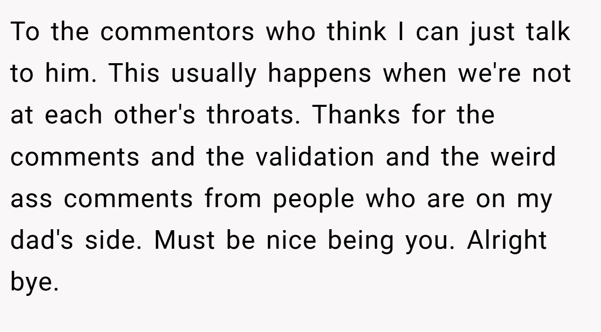 To the commentors who think I can just talk to him. This usually happens when we're not at each other's throats. Thanks for the comments and the validation and the weird ass comments from people who are on my dad's side. Must be nice being you. Alright bye.