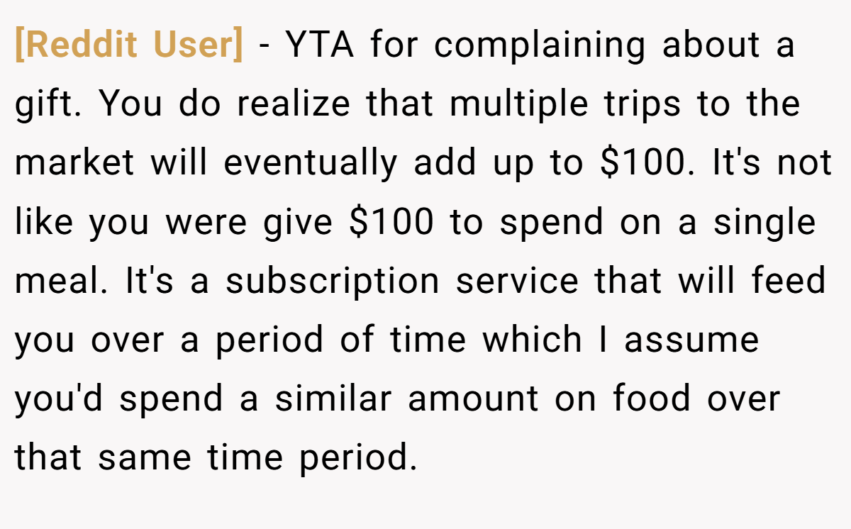 [Reddit User] − YTA for complaining about a gift. You do realize that multiple trips to the market will eventually add up to $100. It's not like you were give $100 to spend on a single meal. It's a subscription service that will feed you over a period of time which I assume you'd spend a similar amount on food over that same time period.