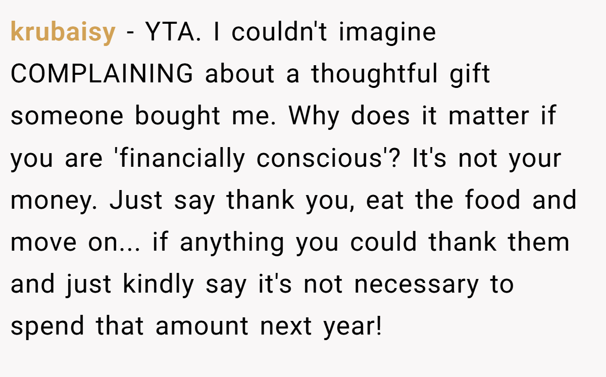 krubaisy − YTA. I couldn't imagine COMPLAINING about a thoughtful gift someone bought me. Why does it matter if you are 'financially conscious'? It's not your money. Just say thank you, eat the food and move on... if anything you could thank them and just kindly say it's not necessary to spend that amount next year!
