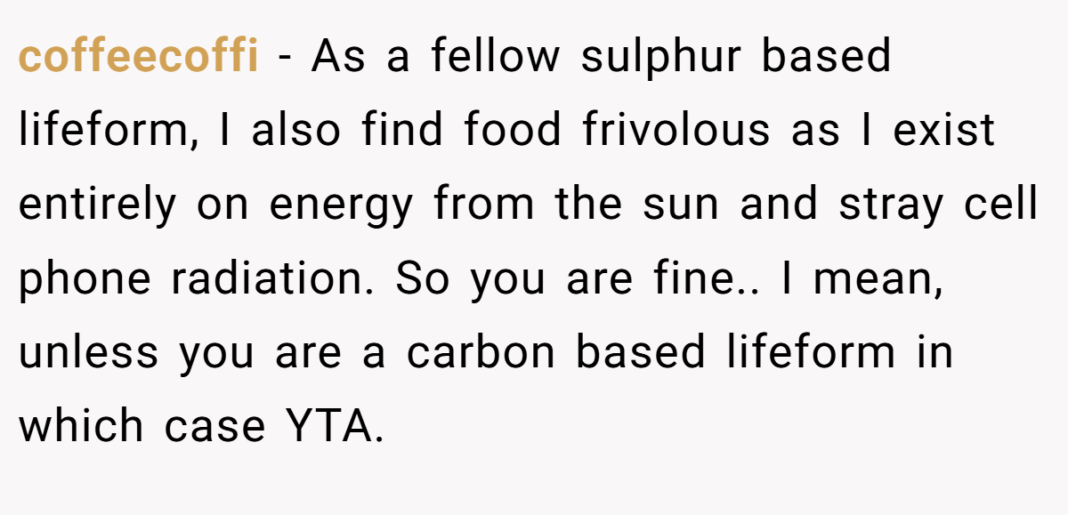 coffeecoffi − As a fellow sulphur based lifeform, I also find food frivolous as I exist entirely on energy from the sun and stray cell phone radiation. So you are fine.. I mean, unless you are a carbon based lifeform in which case YTA.