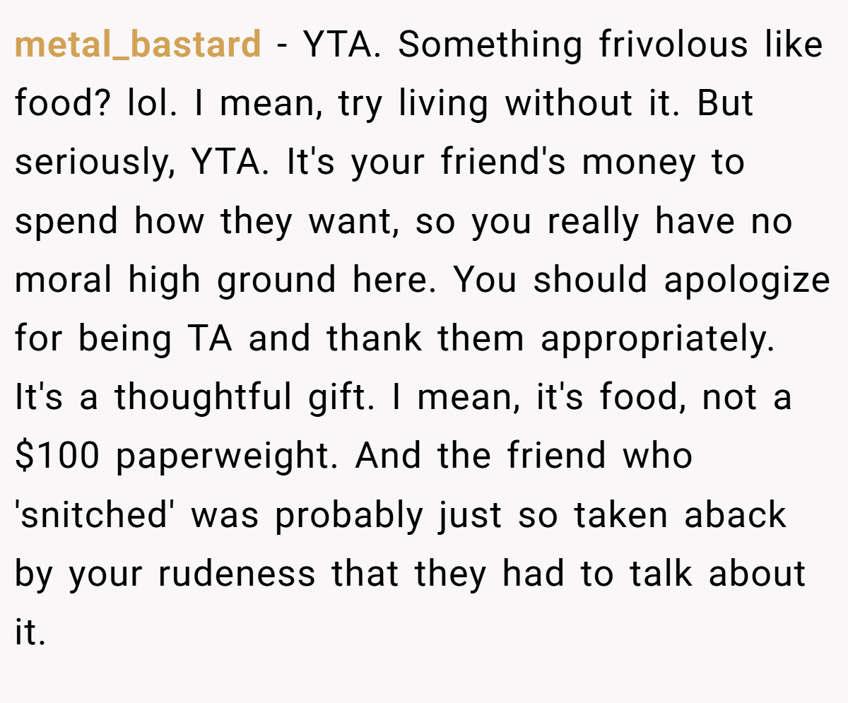metal_bastard − YTA. Something frivolous like food? lol. I mean, try living without it. But seriously, YTA. It's your friend's money to spend how they want, so you really have no moral high ground here. You should apologize for being TA and thank them appropriately. It's a thoughtful gift. I mean, it's food, not a $100 paperweight. And the friend who 'snitched' was probably just so taken aback by your rudeness that they had to talk about it.