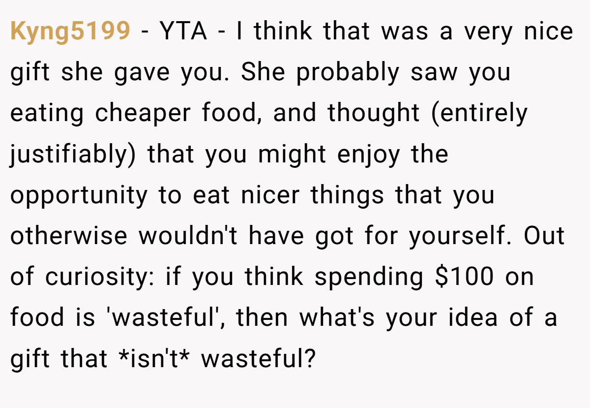Kyng5199 − YTA - I think that was a very nice gift she gave you. She probably saw you eating cheaper food, and thought (entirely justifiably) that you might enjoy the opportunity to eat nicer things that you otherwise wouldn't have got for yourself. Out of curiosity: if you think spending $100 on food is 'wasteful', then what's your idea of a gift that *isn't* wasteful?