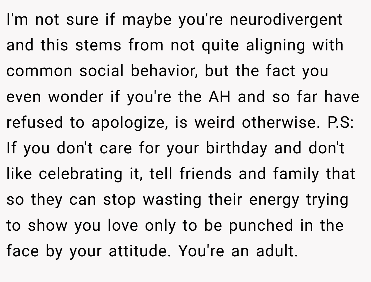 I'm not sure if maybe you're neurodivergent and this stems from not quite aligning with common social behavior, but the fact you even wonder if you're the AH and so far have refused to apologize, is weird otherwise. P.S: If you don't care for your birthday and don't like celebrating it, tell friends and family that so they can stop wasting their energy trying to show you love only to be punched in the face by your attitude. You're an adult.