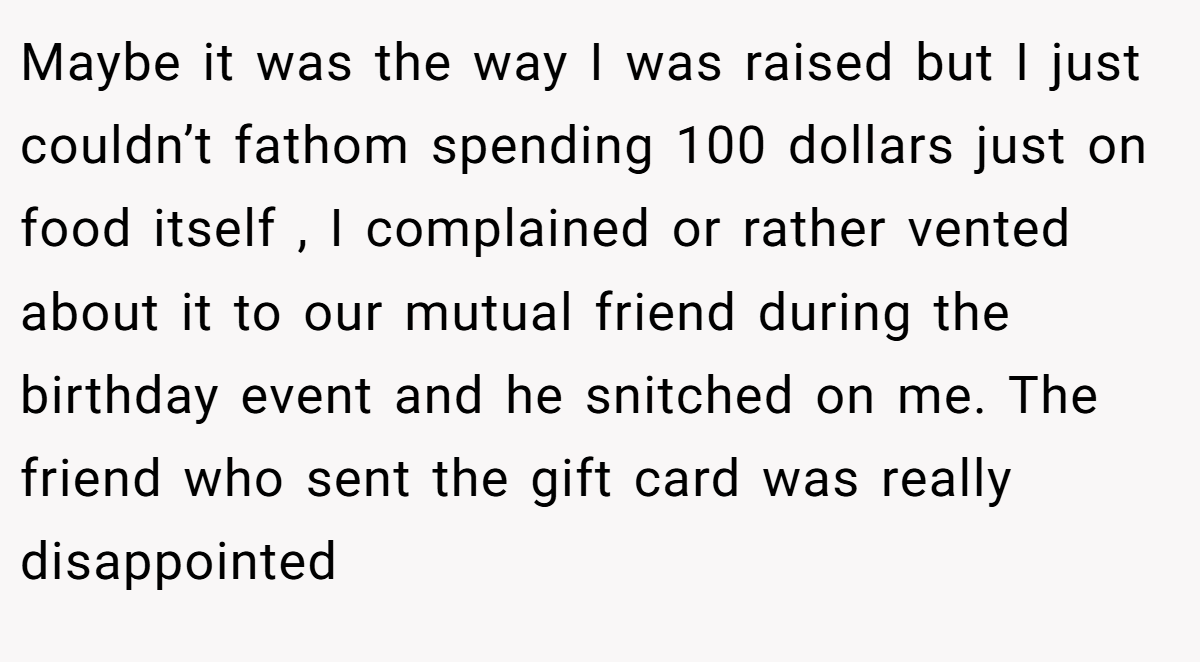 Maybe it was the way I was raised but I just couldn’t fathom spending 100 dollars just on food itself , I complained or rather vented about it to our mutual friend during the birthday event and he snitched on me. The friend who sent the gift card was really disappointed