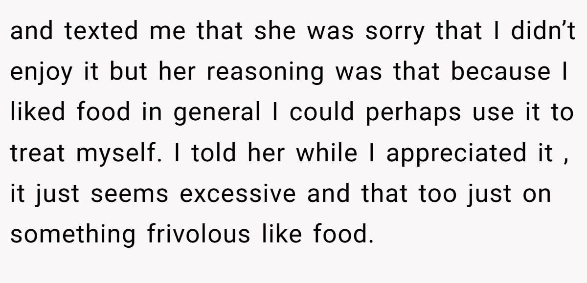 and texted me that she was sorry that I didn’t enjoy it but her reasoning was that because I liked food in general I could perhaps use it to treat myself. I told her while I appreciated it , it just seems excessive and that too just on something frivolous like food.