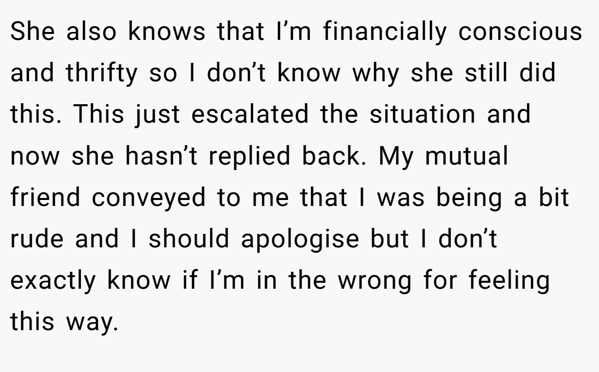 She also knows that I’m financially conscious and thrifty so I don’t know why she still did this. This just escalated the situation and now she hasn’t replied back. My mutual friend conveyed to me that I was being a bit rude and I should apologise but I don’t exactly know if I’m in the wrong for feeling this way.