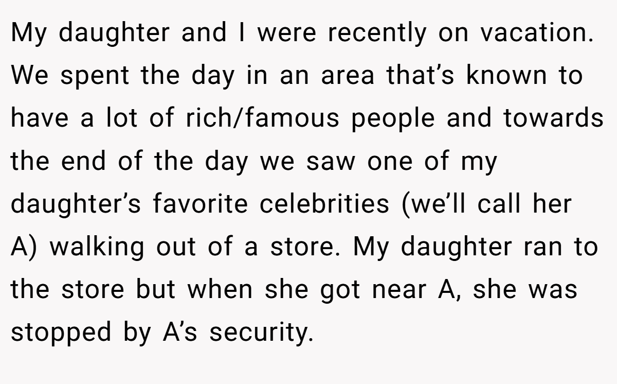 My daughter and I were recently on vacation. We spent the day in an area that’s known to have a lot of rich/famous people and towards the end of the day we saw one of my daughter’s favorite celebrities (we’ll call her A) walking out of a store. My daughter ran to the store but when she got near A, she was stopped by A’s security.