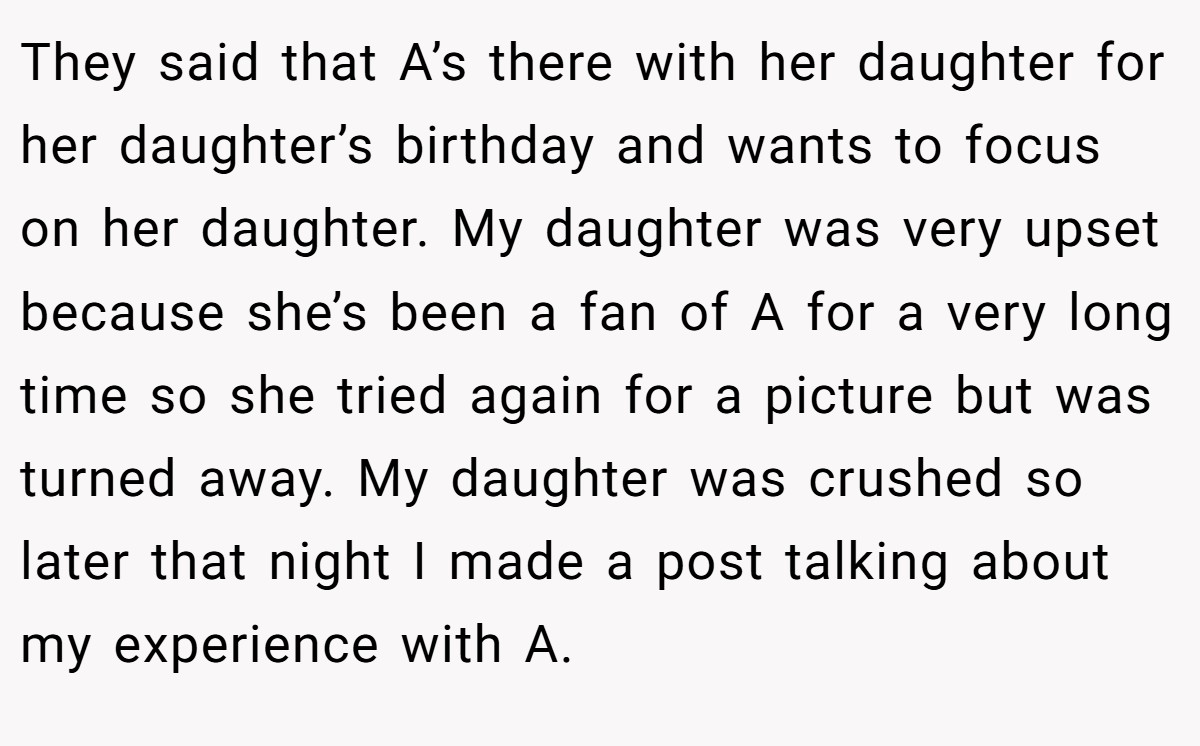 They said that A’s there with her daughter for her daughter’s birthday and wants to focus on her daughter. My daughter was very upset because she’s been a fan of A for a very long time so she tried again for a picture but was turned away. My daughter was crushed so later that night I made a post talking about my experience with A.
