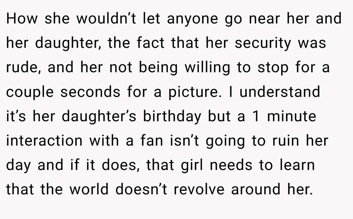 How she wouldn’t let anyone go near her and her daughter, the fact that her security was rude, and her not being willing to stop for a couple seconds for a picture. I understand it’s her daughter’s birthday but a 1 minute interaction with a fan isn’t going to ruin her day and if it does, that girl needs to learn that the world doesn’t revolve around her.