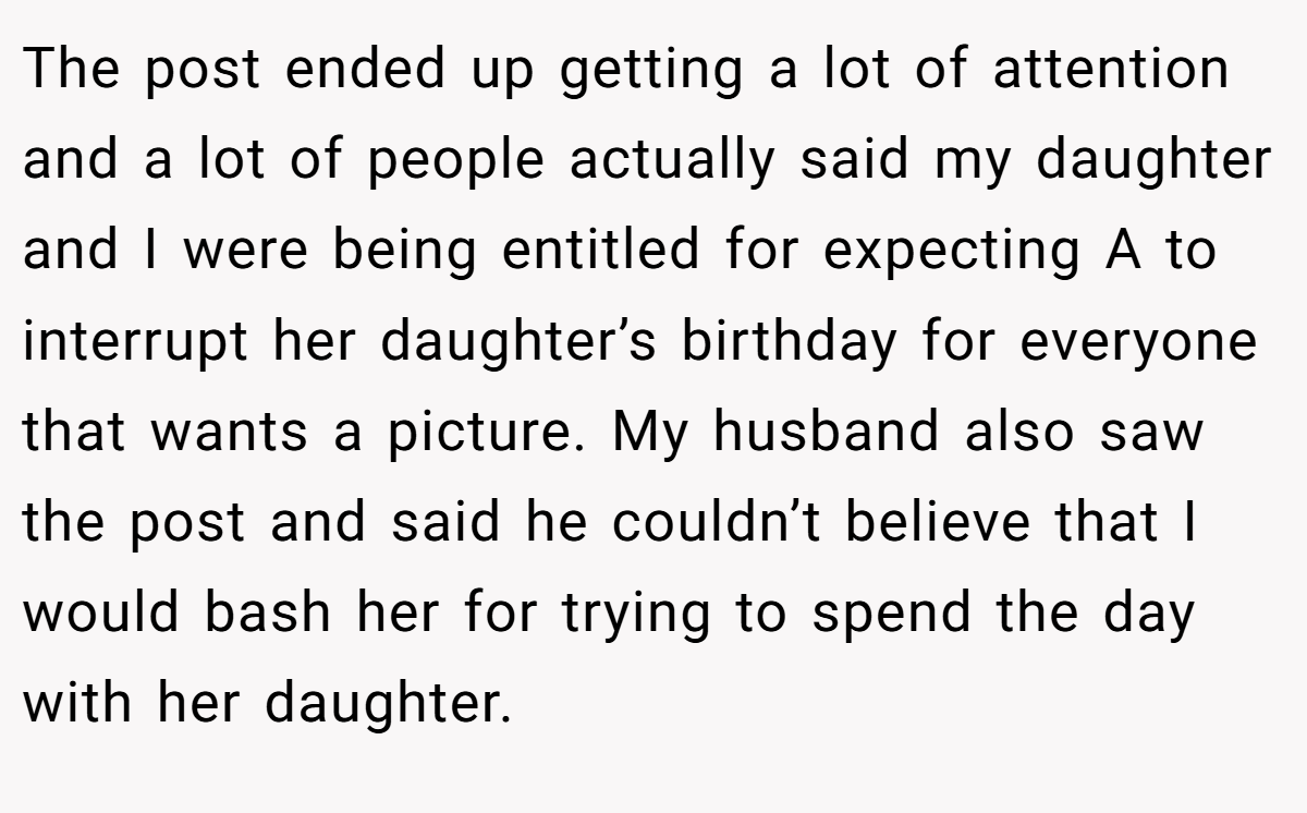 The post ended up getting a lot of attention and a lot of people actually said my daughter and I were being entitled for expecting A to interrupt her daughter’s birthday for everyone that wants a picture. My husband also saw the post and said he couldn’t believe that I would bash her for trying to spend the day with her daughter.