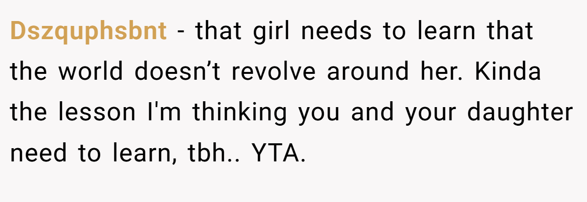 Dszquphsbnt − that girl needs to learn that the world doesn’t revolve around her. Kinda the lesson I'm thinking you and your daughter need to learn, tbh.. YTA.