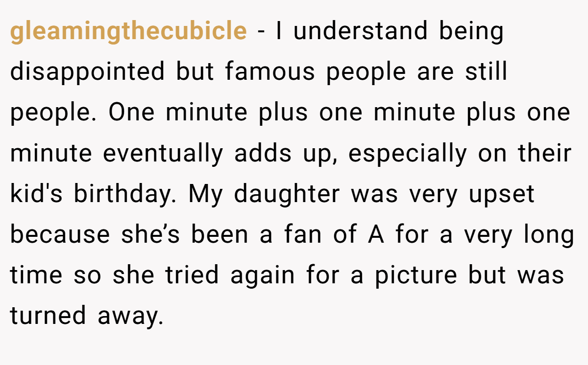 gleamingthecubicle − I understand being disappointed but famous people are still people. One minute plus one minute plus one minute eventually adds up, especially on their kid's birthday. My daughter was very upset because she’s been a fan of A for a very long time so she tried again for a picture but was turned away.