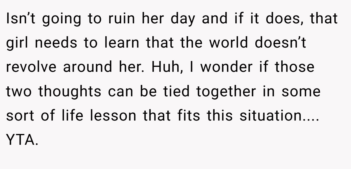 Isn’t going to ruin her day and if it does, that girl needs to learn that the world doesn’t revolve around her. Huh, I wonder if those two thoughts can be tied together in some sort of life lesson that fits this situation.... YTA.