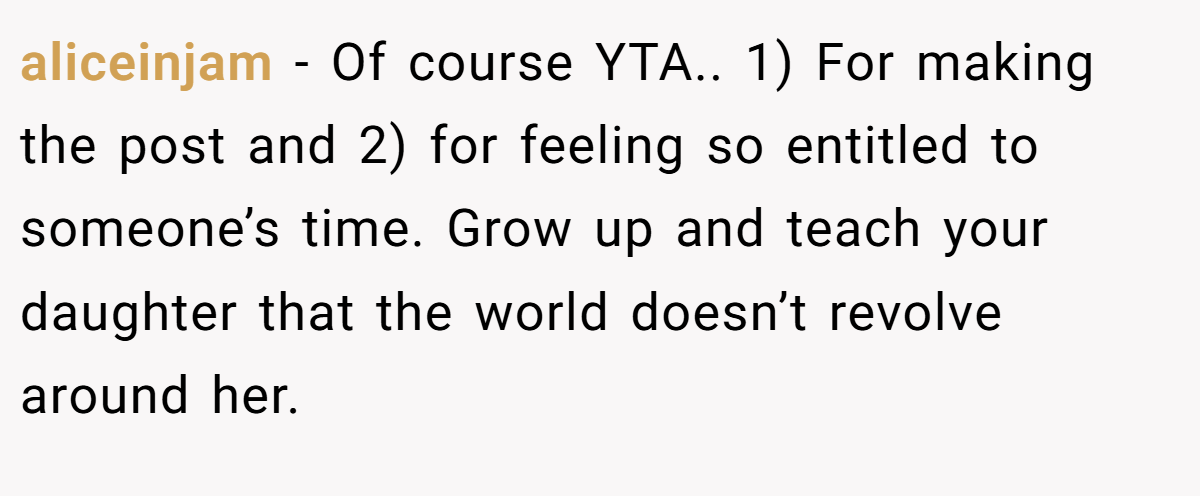 aliceinjam − Of course YTA.. 1) For making the post and 2) for feeling so entitled to someone’s time. Grow up and teach your daughter that the world doesn’t revolve around her.