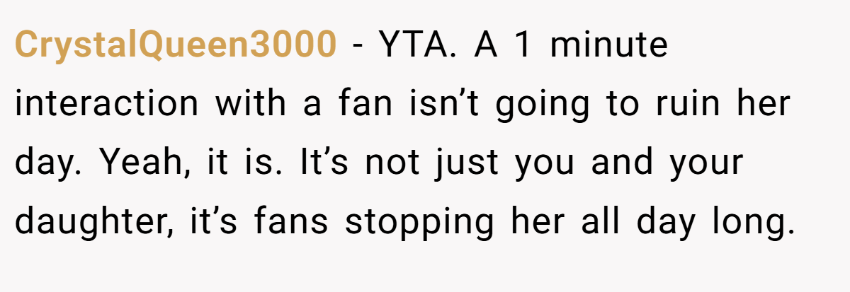 CrystalQueen3000 − YTA. A 1 minute interaction with a fan isn’t going to ruin her day. Yeah, it is. It’s not just you and your daughter, it’s fans stopping her all day long.
