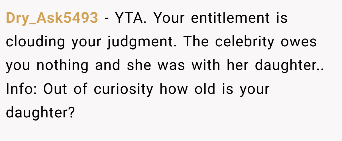 Dry_Ask5493 − YTA. Your entitlement is clouding your judgment. The celebrity owes you nothing and she was with her daughter.. Info: Out of curiosity how old is your daughter?