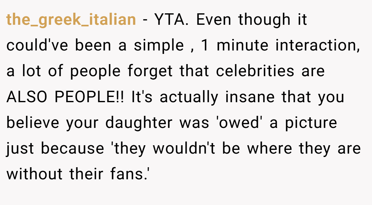 the_greek_italian − YTA. Even though it could've been a simple , 1 minute interaction, a lot of people forget that celebrities are ALSO PEOPLE!! It's actually insane that you believe your daughter was 'owed' a picture just because 'they wouldn't be where they are without their fans.'