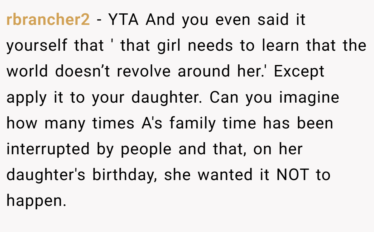 rbrancher2 − YTA And you even said it yourself that ' that girl needs to learn that the world doesn’t revolve around her.' Except apply it to your daughter. Can you imagine how many times A's family time has been interrupted by people and that, on her daughter's birthday, she wanted it NOT to happen.