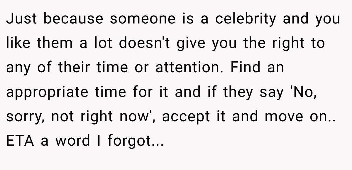 Just because someone is a celebrity and you like them a lot doesn't give you the right to any of their time or attention. Find an appropriate time for it and if they say 'No, sorry, not right now', accept it and move on.. ETA a word I forgot...
