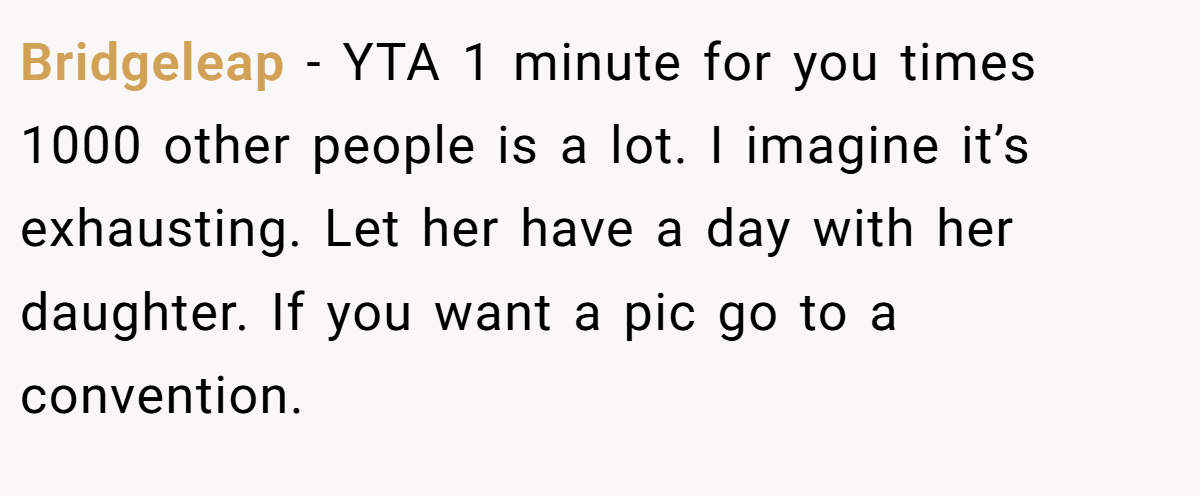 Bridgeleap − YTA 1 minute for you times 1000 other people is a lot. I imagine it’s exhausting. Let her have a day with her daughter. If you want a pic go to a convention.