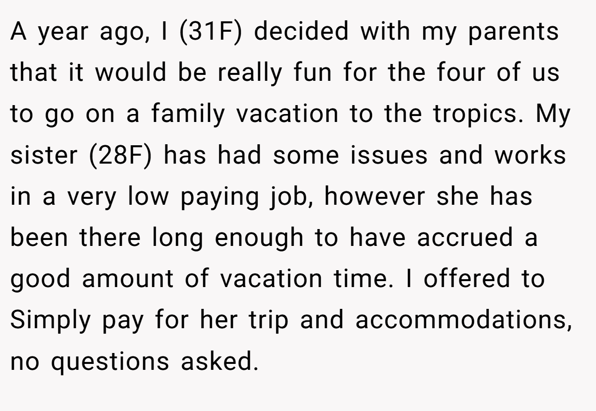 A year ago, I (31F) decided with my parents that it would be really fun for the four of us to go on a family vacation to the tropics. My sister (28F) has had some issues and works in a very low paying job, however she has been there long enough to have accrued a good amount of vacation time. I offered to Simply pay for her trip and accommodations, no questions asked.