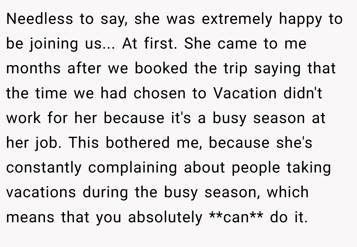 Needless to say, she was extremely happy to be joining us... At first. She came to me months after we booked the trip saying that the time we had chosen to Vacation didn't work for her because it's a busy season at her job. This bothered me, because she's constantly complaining about people taking vacations during the busy season, which means that you absolutely **can** do it.