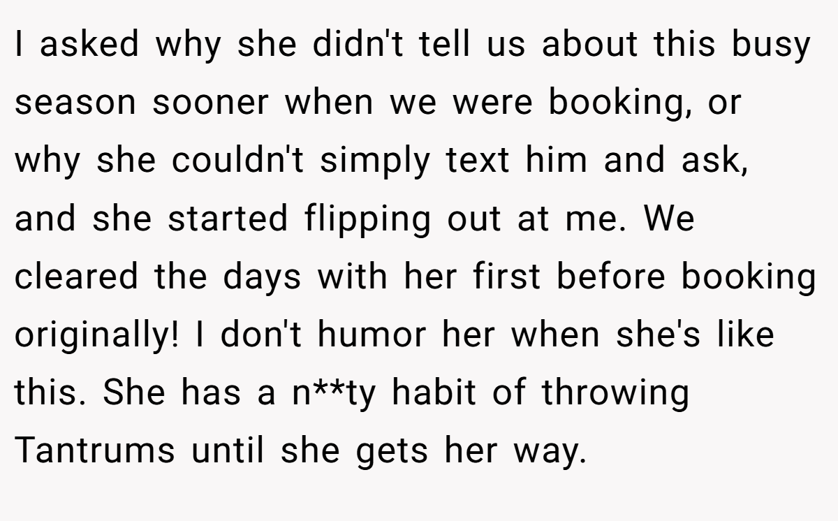 I asked why she didn't tell us about this busy season sooner when we were booking, or why she couldn't simply text him and ask, and she started flipping out at me. We cleared the days with her first before booking originally! I don't humor her when she's like this. She has a n**ty habit of throwing Tantrums until she gets her way.