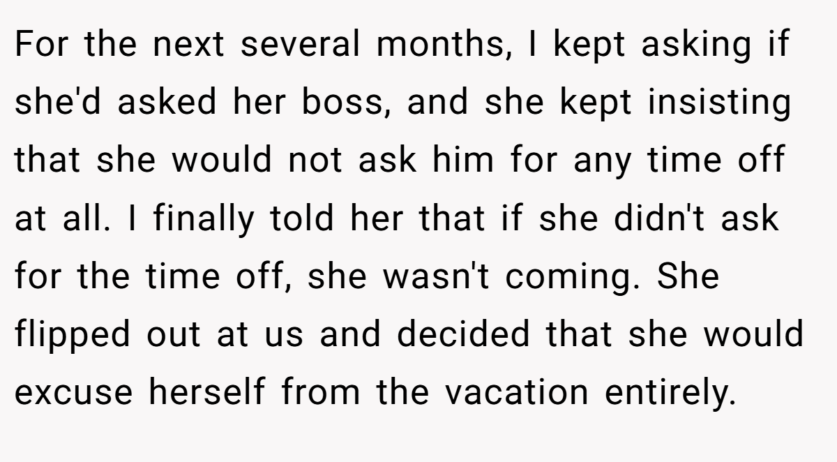 For the next several months, I kept asking if she'd asked her boss, and she kept insisting that she would not ask him for any time off at all. I finally told her that if she didn't ask for the time off, she wasn't coming. She flipped out at us and decided that she would excuse herself from the vacation entirely.