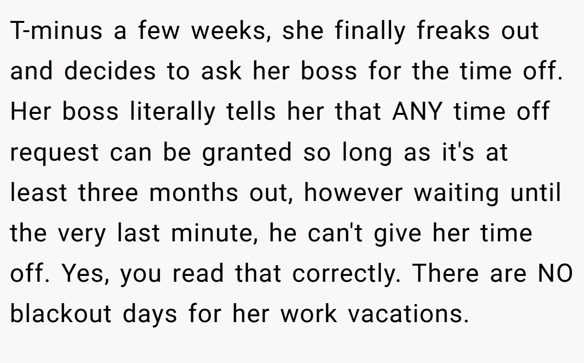 T-minus a few weeks, she finally freaks out and decides to ask her boss for the time off. Her boss literally tells her that ANY time off request can be granted so long as it's at least three months out, however waiting until the very last minute, he can't give her time off. Yes, you read that correctly. There are NO blackout days for her work vacations.