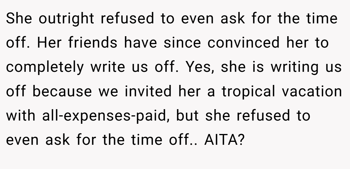 She outright refused to even ask for the time off. Her friends have since convinced her to completely write us off. Yes, she is writing us off because we invited her a tropical vacation with all-expenses-paid, but she refused to even ask for the time off.. AITA?
