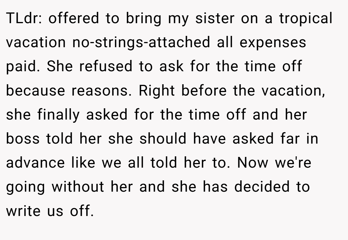 TLdr: offered to bring my sister on a tropical vacation no-strings-attached all expenses paid. She refused to ask for the time off because reasons. Right before the vacation, she finally asked for the time off and her boss told her she should have asked far in advance like we all told her to. Now we're going without her and she has decided to write us off.