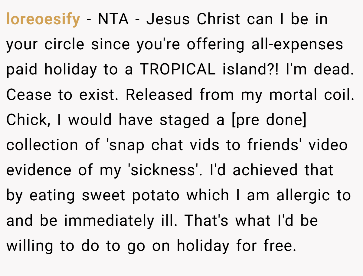 loreoesify − NTA - Jesus Christ can I be in your circle since you're offering all-expenses paid holiday to a TROPICAL island?! I'm dead. Cease to exist. Released from my mortal coil. Chick, I would have staged a [pre done] collection of 'snap chat vids to friends' video evidence of my 'sickness'. I'd achieved that by eating sweet potato which I am allergic to and be immediately ill. That's what I'd be willing to do to go on holiday for free.
