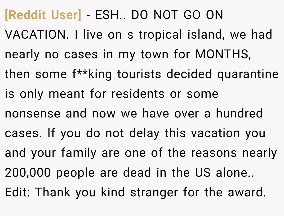 [Reddit User] − ESH.. DO NOT GO ON VACATION. I live on s tropical island, we had nearly no cases in my town for MONTHS, then some f**king tourists decided quarantine is only meant for residents or some nonsense and now we have over a hundred cases. If you do not delay this vacation you and your family are one of the reasons nearly 200,000 people are dead in the US alone.. Edit: Thank you kind stranger for the award.