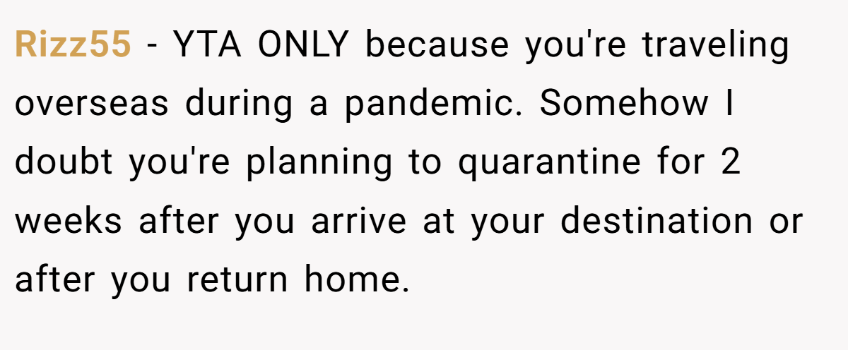 Rizz55 − YTA ONLY because you're traveling overseas during a pandemic. Somehow I doubt you're planning to quarantine for 2 weeks after you arrive at your destination or after you return home.