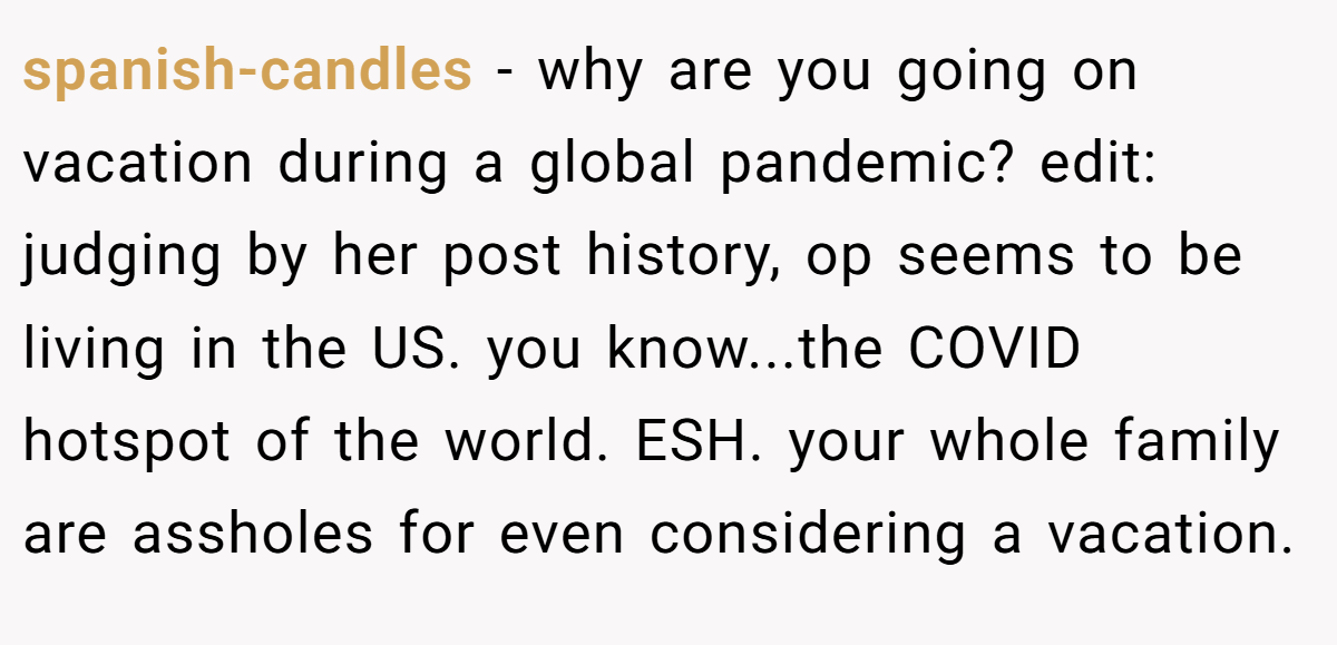 spanish-candles − why are you going on vacation during a global pandemic? edit: judging by her post history, op seems to be living in the US. you know...the COVID hotspot of the world. ESH. your whole family are assholes for even considering a vacation.