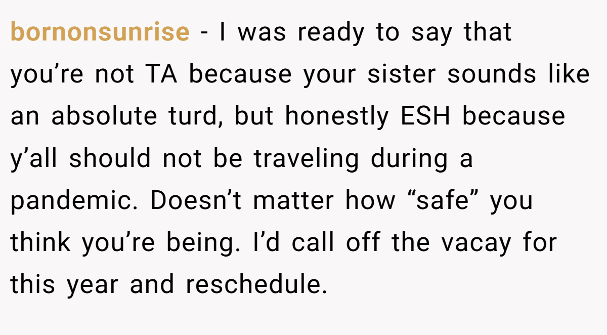 bornonsunrise − I was ready to say that you’re not TA because your sister sounds like an absolute turd, but honestly ESH because y’all should not be traveling during a pandemic. Doesn’t matter how “safe” you think you’re being. I’d call off the vacay for this year and reschedule.